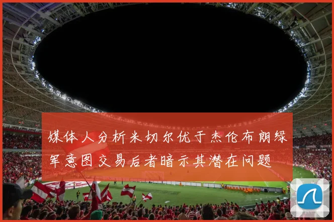 媒体人分析米切尔优于杰伦布朗绿军意图交易后者暗示其潜在问题