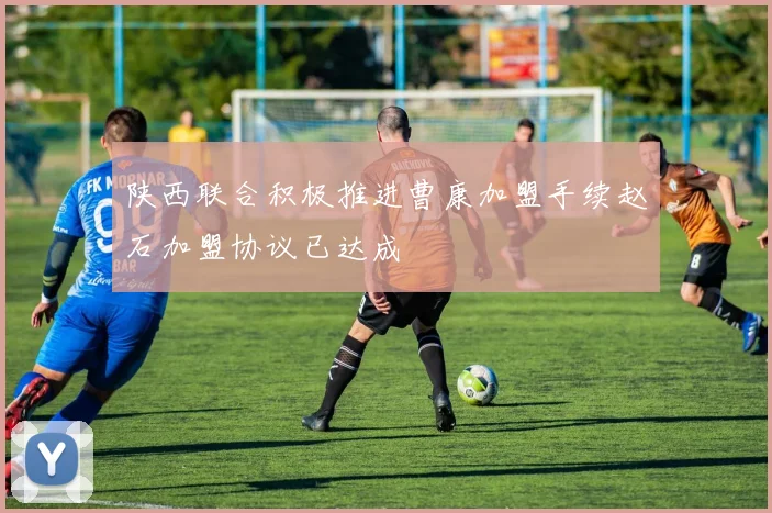 陕西联合积极推进曹康加盟手续赵石加盟协议已达成