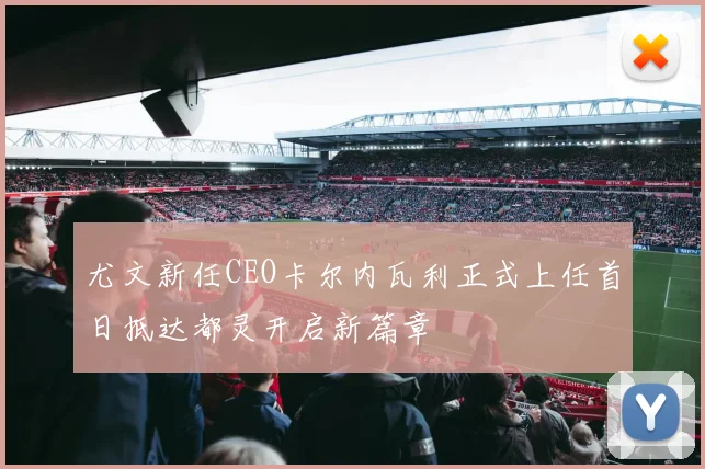 尤文新任CEO卡尔内瓦利正式上任首日抵达都灵开启新篇章