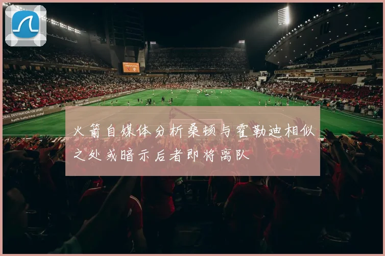 火箭自媒体分析桑顿与霍勒迪相似之处或暗示后者即将离队