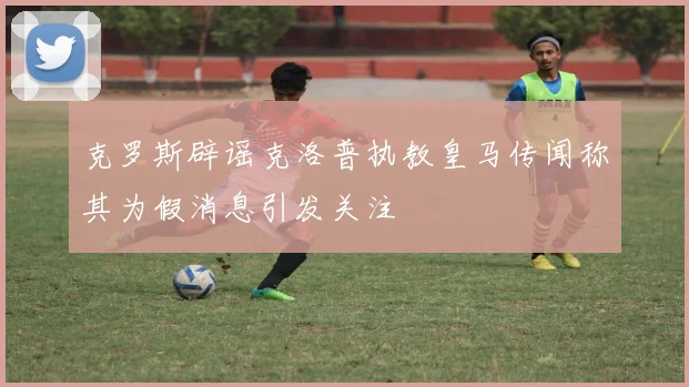 克罗斯辟谣克洛普执教皇马传闻称其为假消息引发关注