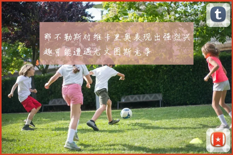 那不勒斯对维卡里奥表现出强烈兴趣可能遭遇尤文图斯竞争