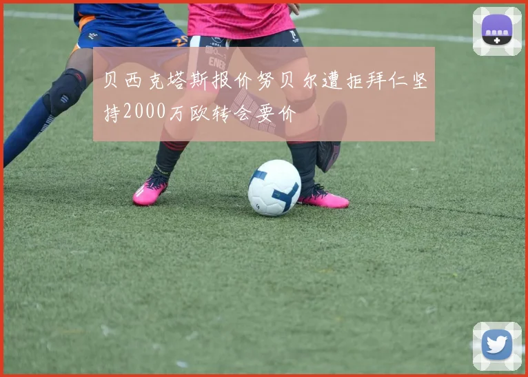 贝西克塔斯报价努贝尔遭拒拜仁坚持2000万欧转会要价
