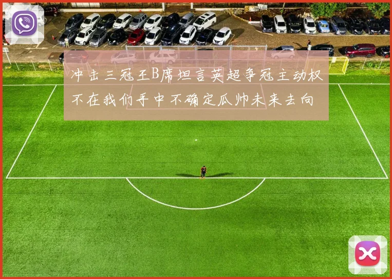 冲击三冠王B席坦言英超争冠主动权不在我们手中不确定瓜帅未来去向