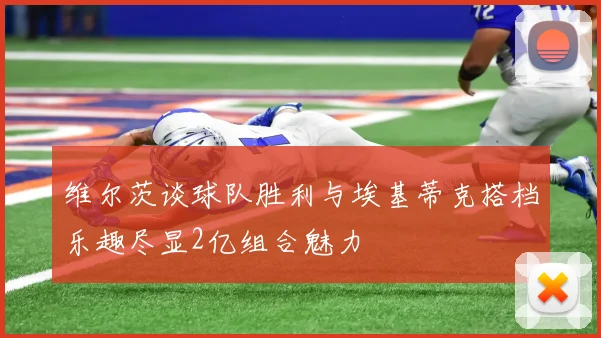 维尔茨谈球队胜利与埃基蒂克搭档乐趣尽显2亿组合魅力