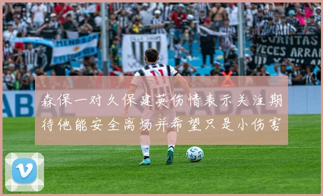 森保一对久保建英伤情表示关注期待他能安全离场并希望只是小伤害
