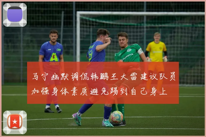 马宁幽默调侃韩鹏王大雷建议队员加强身体素质避免踢到自己身上