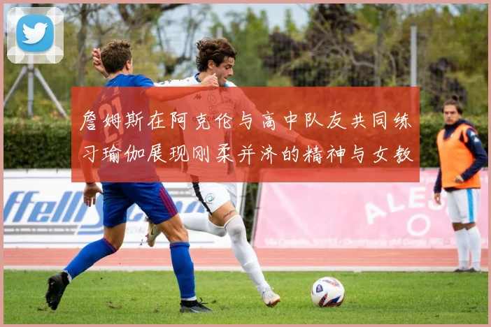 詹姆斯在阿克伦与高中队友共同练习瑜伽展现刚柔并济的精神与女教练合影留念