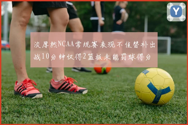 淡厚然NCAA常规赛表现不佳替补出战10分钟仅得2篮板未能罚球得分