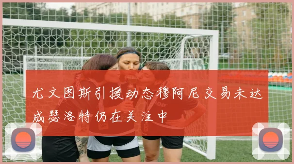 尤文图斯引援动态穆阿尼交易未达成瑟洛特仍在关注中
