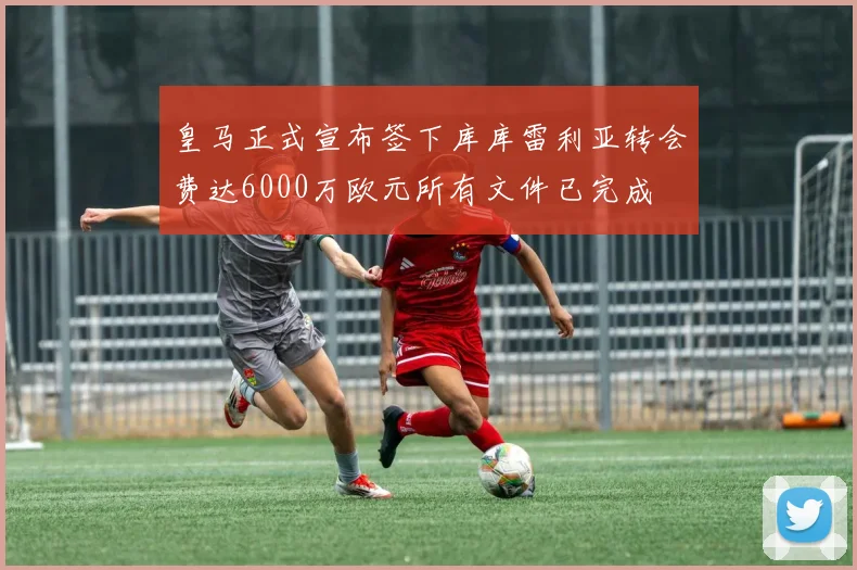 皇马正式宣布签下库库雷利亚转会费达6000万欧元所有文件已完成