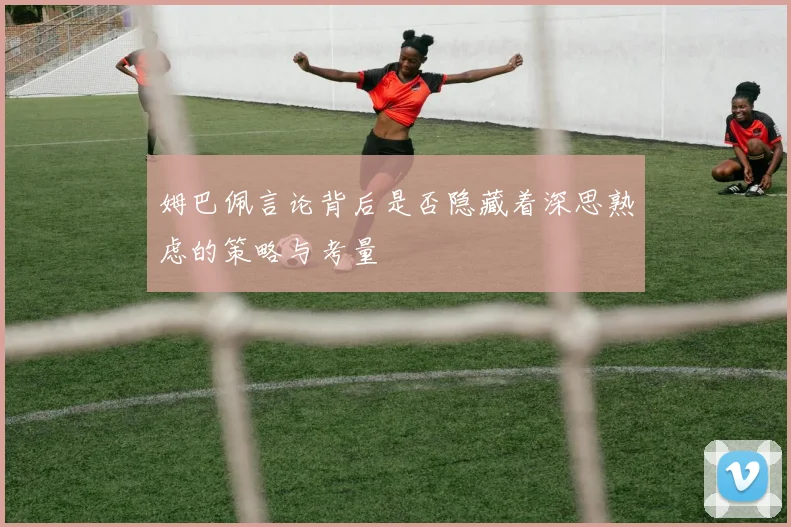 姆巴佩言论背后是否隐藏着深思熟虑的策略与考量