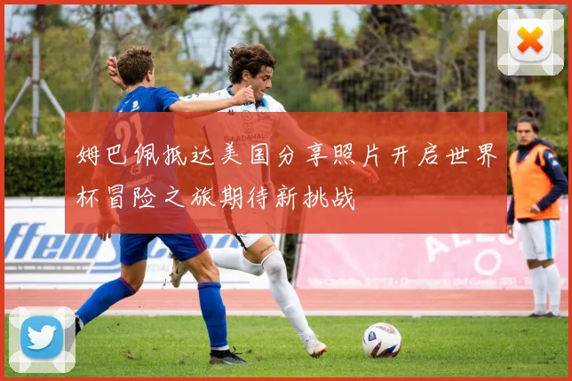 姆巴佩抵达美国分享照片开启世界杯冒险之旅期待新挑战