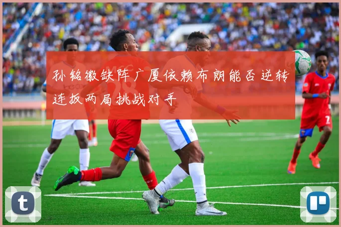 孙铭徽缺阵广厦依赖布朗能否逆转连扳两局挑战对手